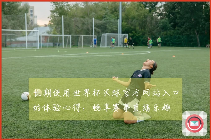 长期使用世界杯买球官方网站入口的体验心得，畅享赛事直播乐趣